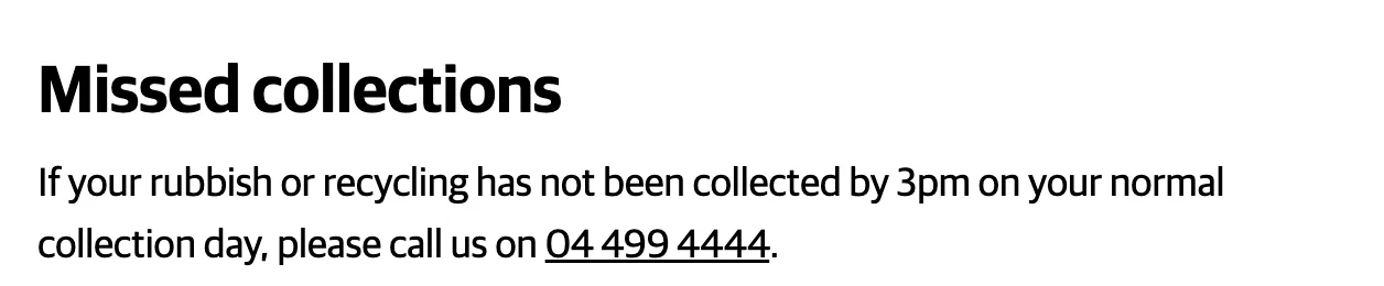 Wellington City Council's page: if your rubbish or recycling has not been collected by 3pm on your normal collection day, please call us on 04 499 4444